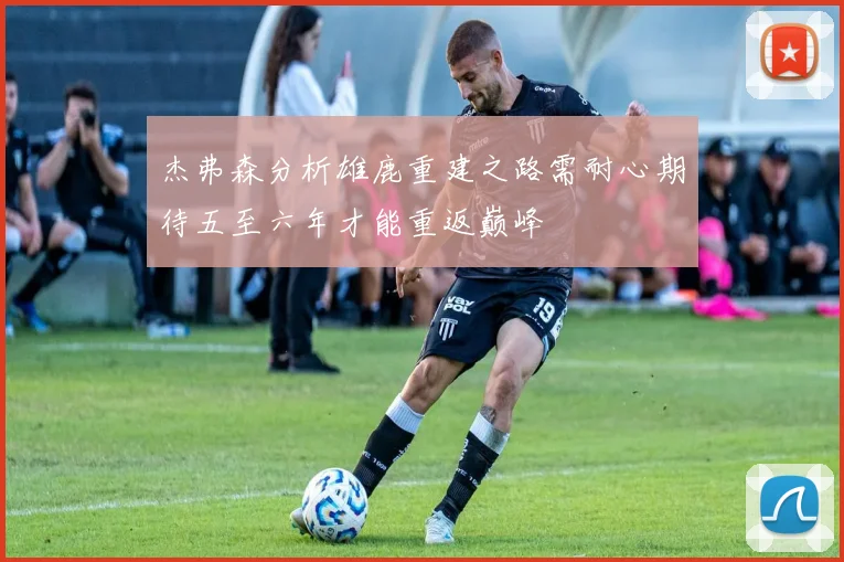 杰弗森分析雄鹿重建之路需耐心期待五至六年才能重返巅峰