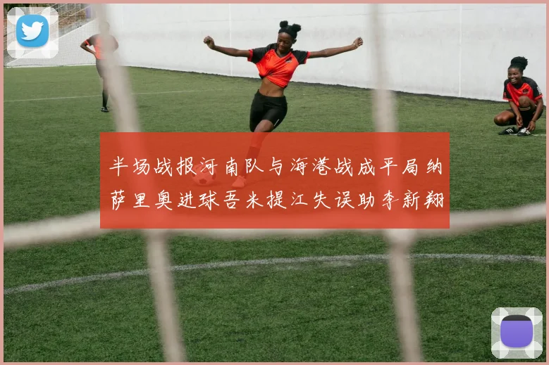 半场战报河南队与海港战成平局纳萨里奥进球吾米提江失误助李新翔扳平