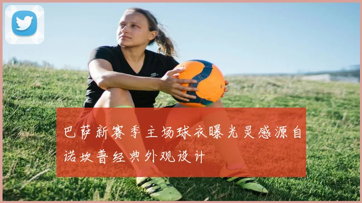 巴萨新赛季主场球衣曝光灵感源自诺坎普经典外观设计