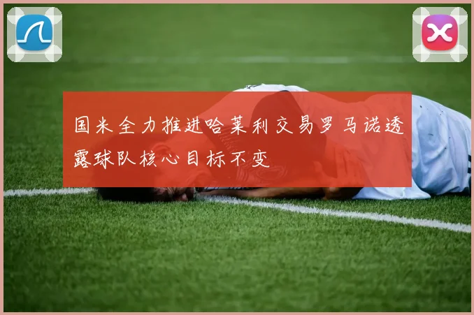 国米全力推进哈莱利交易罗马诺透露球队核心目标不变