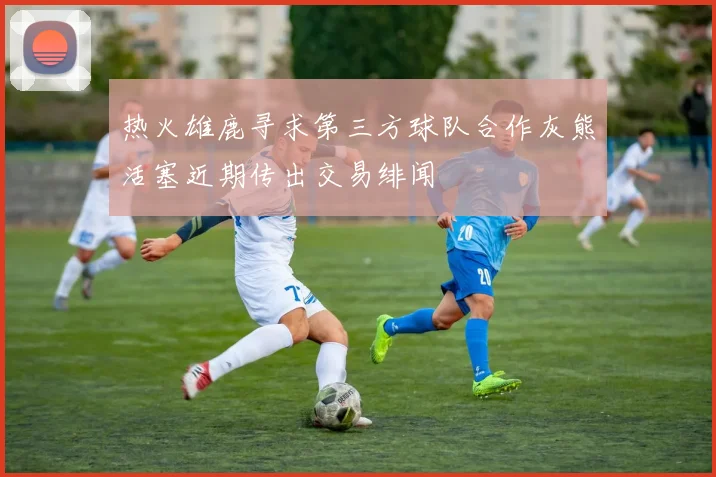 热火雄鹿寻求第三方球队合作灰熊活塞近期传出交易绯闻