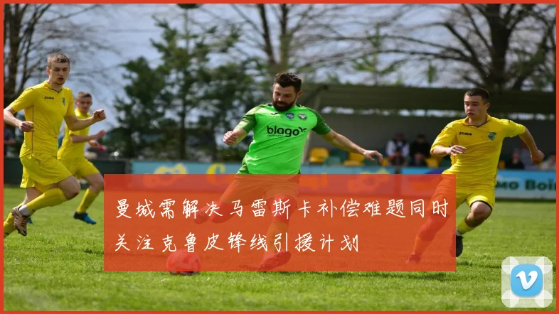 曼城需解决马雷斯卡补偿难题同时关注克鲁皮锋线引援计划