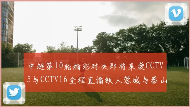 中超第10轮精彩对决即将来袭CCTV5与CCTV16全程直播铁人蓉城与泰山申花之战