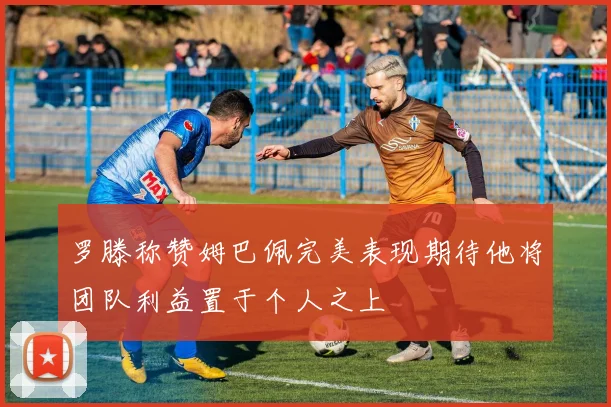 罗滕称赞姆巴佩完美表现期待他将团队利益置于个人之上