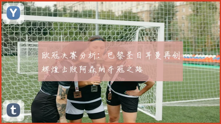 欧冠决赛分析：巴黎圣日耳曼再创辉煌击败阿森纳夺冠之路