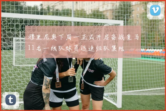 穆里尼奥下周一正式开启备战皇马11名一线队球员迅速归队集结