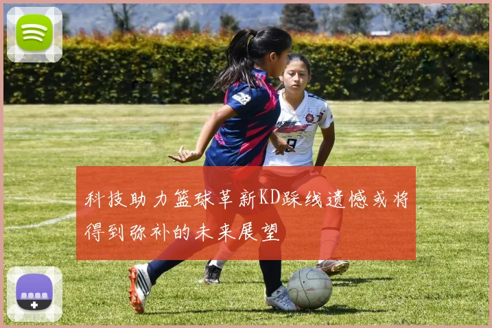 科技助力篮球革新KD踩线遗憾或将得到弥补的未来展望