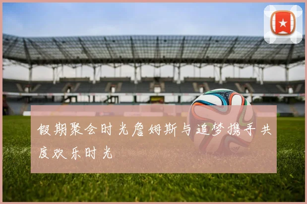 假期聚会时光詹姆斯与追梦携手共度欢乐时光